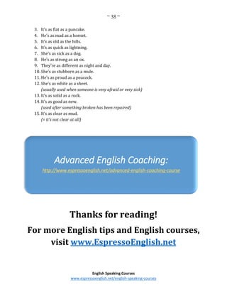 ~ 38 ~
English Speaking Courses
www.espressoenglish.net/english-speaking-courses
3. It’s as flat as a pancake.
4. He’s as mad as a hornet.
5. It’s as old as the hills.
6. It’s as quick as lightning.
7. She’s as sick as a dog.
8. He’s as strong as an ox.
9. They’re as different as night and day.
10. She’s as stubborn as a mule.
11. He’s as proud as a peacock.
12. She’s as white as a sheet.
(usually used when someone is very afraid or very sick)
13. It’s as solid as a rock.
14. It’s as good as new.
(used after something broken has been repaired)
15. It’s as clear as mud.
(= it’s not clear at all)
Thanks for reading!
For more English tips and English courses,
visit www.EspressoEnglish.net
Advanced English Coaching:
http://www.espressoenglish.net/advanced-english-coaching-course
 