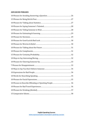 English Speaking Courses
www.espressoenglish.net/english-speaking-courses
ADVANCED PHRASES
10 Phrases for Avoiding Answering a Question……………………………………………. 26
15 Phrases for Being Rich & Poor…………………………………………………………………27
10 Phrases for Talking about Statistics…………………………………………………………27
10 Phrases for Saying Someone’s Talented…………………………………………………...28
10 Phrases for Telling Someone to Wait………………………………………………………. 28
10 Phrases for Estimating & Guessing…………………………………………………………..29
10 Phrases for Decisions…………………………………………………………………………..... 29
10 Phrases for Good Luck & Bad Luck…………………………………………………………. 30
10 Phrases for Worries & Relief………………………………………………………………….. 30
10 Phrases for Talking about the Future……………………………………………………… 31
10 Phrases for Compliments……………………………………………………………………….. 31
15 Phrases for Certainty/Probability……………………………………………………………32
10 Ways to Say Interesting/Boring……………………………………………………………… 32
10 Phrases for Cheering Someone Up…………………………………………………………...33
7 Phrases for Disappointment…………………………………………………………………….. 33
10 Ways to Say You Don't Believe Someone………………………………………………… 34
10 Expressions for Bad People……………………………………………………………………. 34
10 Words for Describing Speaking………………………………………………………………. 35
10 Phrases for Facial Expressions………………………………………………………………...35
10 Phrases to Describe Offending or Upsetting People………………………………… 36
10 Phrases for Bad Travel Experiences……………………………………………………….. 36
10 Phrases for Drinking (Alcohol)……………………………………………………………….. 37
15 Comparative Idioms………………………………………………………………………………. 38
 