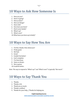 ~ 6 ~
English Speaking Courses
www.espressoenglish.net/english-speaking-courses
10 Ways to Ask How Someone Is
1. How are you?
2. How’s it going?
3. How ya doin’?
4. How are things?
5. How’s life?
6. How have you been?
7. How’s your family?
8. What’s up?
9. What’s new?
10. What have you been up to lately?
10 Ways to Say How You Are
1. I’m fine, thanks. How about you?
2. Pretty good.
3. Not bad.
4. Great!
5. Couldn’t be better!
6. Can’t complain.
7. I’ve been busy.
8. Same as always.
9. Not so great.
10. Could be better.
Note: The way to respond to “What’s up?” and “What’s new?” is typically “Not much.”
10 Ways to Say Thank You
1. Thanks.
2. Thanks a lot.
3. Thank you so much.
4. Thanks a million!
5. Thanks for your help. / Thanks for helping me.
 