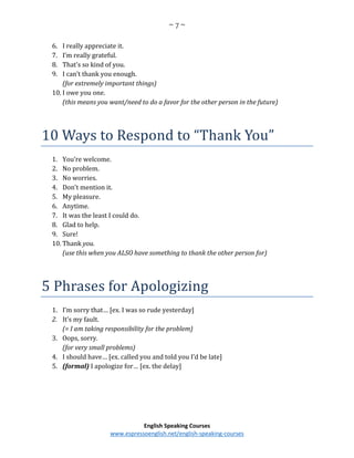 ~ 7 ~
English Speaking Courses
www.espressoenglish.net/english-speaking-courses
6. I really appreciate it.
7. I’m really grateful.
8. That’s so kind of you.
9. I can’t thank you enough.
(for extremely important things)
10. I owe you one.
(this means you want/need to do a favor for the other person in the future)
10 Ways to Respond to “Thank You”
1. You’re welcome.
2. No problem.
3. No worries.
4. Don’t mention it.
5. My pleasure.
6. Anytime.
7. It was the least I could do.
8. Glad to help.
9. Sure!
10. Thank you.
(use this when you ALSO have something to thank the other person for)
5 Phrases for Apologizing
1. I’m sorry that… [ex. I was so rude yesterday]
2. It’s my fault.
(= I am taking responsibility for the problem)
3. Oops, sorry.
(for very small problems)
4. I should have… [ex. called you and told you I’d be late]
5. (formal) I apologize for… [ex. the delay]
 