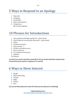 ~ 8 ~
English Speaking Courses
www.espressoenglish.net/english-speaking-courses
5 Ways to Respond to an Apology
1. That’s OK.
2. It happens.
3. No problem.
4. Don’t worry about it.
5. I forgive you.
(for serious problems)
10 Phrases for Introductions
1. I just wanted to introduce myself. I’m… [your name]
2. I don’t think we’ve met before. My name’s… [your name]
3. This is…
4. I’d like you to meet…
5. Have you met… ?
6. I’d like to introduce you to…
7. Nice to meet you.
8. It’s a pleasure to meet you.
9. Likewise.
10. And you.
#1 and #2 are used to introduce yourself; #3-#6 are used to introduce someone else.
#9 and #10 can be used as a response to #7 and #8.
6 Ways to Show Interest
1. Really?
2. That’s interesting.
3. Uh-huh.
4. Right.
5. Gotcha.
6. Sure.
You can use these phrases to show the other person that you are listening.
 