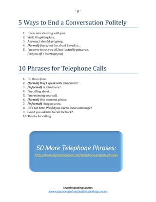 ~ 9 ~
English Speaking Courses
www.espressoenglish.net/english-speaking-courses
5 Ways to End a Conversation Politely
1. It was nice chatting with you.
2. Well, it’s getting late.
3. Anyway, I should get going.
4. (formal) Sorry, but I’m afraid I need to…
5. I’m sorry to cut you off, but I actually gotta run.
(cut you off = interrupt you)
10 Phrases for Telephone Calls
1. Hi, this is Jane.
2. (formal) May I speak with John Smith?
3. (informal) Is John there?
4. I’m calling about…
5. I’m returning your call.
6. (formal) One moment, please.
7. (informal) Hang on a sec.
8. He’s not here. Would you like to leave a message?
9. Could you ask him to call me back?
10. Thanks for calling.
50 More Telephone Phrases:
http://www.espressoenglish.net/telephone-english-phrases
 