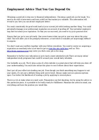 Employment Advice That You Can Depend On
Obtaining a good job is step one to financial independence. Choosing a good job can be tough. You
need to do well in interviews and have a skill set that makes you valuable. This information will
reveal to you how you can attract employers better.
You must consistently do good work hard at your current job while seeking another thing. You could
potentially damage your professional reputation on account of goofing off. Your potential employers
may find out about your reputation. So that you can succeed, you need to try your greatest shot.
Ensure that you go to your job early. One never knows what can get in your way about the prior
shift. This will allow you to be promptly whenever, a trait which is valuable yet surprisingly difficult
to acquire.
You don't want any conflicts together with your fellow coworkers. You need to center on acquiring a
reputation as somebody who is not hard to get as visit this site right here well as. This
http://www.mavraac.com/ may serve you find a new job in the snap.
Remember to further your education so as to land a more satisfactory job.There are many online
independent study programs that could fit around your overall daily schedule.
Use LinkedIn as a job. The Q plus a area of a firm website is a great place that will help you show off
your understanding. You must also utilize this place to see if others about their experiences.
Don't put all your effort into landing one job. Even though you think something may happen to suit
your needs, it's not just a definite thing until you're hired. Always make sure you possess options
open. You better the likelihood of locating a job by applying to several place.
There is a lot at stake when you need a job. Preparation can feel daunting, but by using the advice in
this particular piece, it is possible to be really ready for fulfillment. Maintain the advice in mind, use
everything and have the position you would like.
 