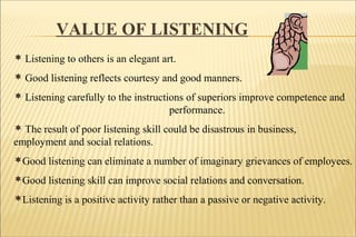 VALUE OF LISTENING
 Listening to others is an elegant art.
 Good listening reflects courtesy and good manners.
 Listening carefully to the instructions of superiors improve competence and
performance.
 The result of poor listening skill could be disastrous in business,
employment and social relations.
Good listening can eliminate a number of imaginary grievances of employees.
Good listening skill can improve social relations and conversation.
Listening is a positive activity rather than a passive or negative activity.
 