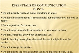 ESSENTIALS OF COMMUNICATION
DON’Ts
Do not instantly react and mutter something in anger.
Do not use technical terms & terminologies not understood by majority of
people.
Do not speak too fast or too slow.
Do not speak in inaudible surroundings, as you won’t be heard.
Do not assume that every body understands you.
While listening do not glance here and there as it might distract the
speaker.
Do not interrupt the speaker.
Do not jump to the conclusion that you have understood every thing.
 