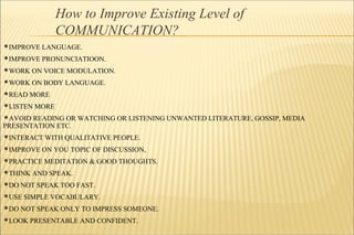 How to Improve Existing Level of
COMMUNICATION?
IMPROVE LANGUAGE.
IMPROVE PRONUNCIATIOON.
WORK ON VOICE MODULATION.
WORK ON BODY LANGUAGE.
READ MORE
LISTEN MORE
AVOID READING OR WATCHING OR LISTENING UNWANTED LITERATURE, GOSSIP, MEDIA
PRESENTATION ETC.
INTERACT WITH QUALITATIVE PEOPLE.
IMPROVE ON YOU TOPIC OF DISCUSSION,
PRACTICE MEDITATION & GOOD THOUGHTS.
THINK AND SPEAK.
DO NOT SPEAK TOO FAST.
USE SIMPLE VOCABULARY.
DO NOT SPEAK ONLY TO IMPRESS SOMEONE.
LOOK PRESENTABLE AND CONFIDENT.
 