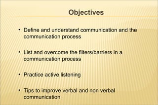 Objectives
• Define and understand communication and the
communication process
• List and overcome the filters/barriers in a
communication process
• Practice active listening
• Tips to improve verbal and non verbal
communication
 