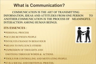 What is Communication?
COMMUNICATION IS THE ART OF TRANSMITTING
INFORMATION, IDEAS AND ATTITUDES FROM ONE PERSON TO
ANOTHER.COMMUNICATION IS THE PROCESS OF MEANINGFUL
INTERACTION AMONG HUMAN BEINGS.
ITS ESSENCES :
PERSONAL PROCESS
OCCURS BETWEEN PEOPLE
INVOLVES CHANGE IN BEHAVIOUR
MEANS TO INFLUENCE OTHERS
EXPRESSION OF THOUGHTS AND
EMOTIONS THROUGH WORDS & ACTIONS.
TOOLS FOR CONTROLLING AND MOTIVATING PEOPLE.
IT IS A SOCIAL AND EMOTIONAL PROCESS.
 