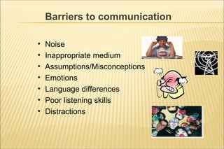 Barriers to communication
• Noise
• Inappropriate medium
• Assumptions/Misconceptions
• Emotions
• Language differences
• Poor listening skills
• Distractions
 