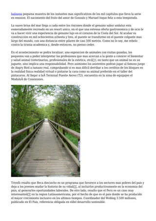 balinesa pequena muestra de los instantes mas significativos de los mil capitulos que lleva la serie
en emision. El nacimiento del fruto del amor de Gonzalo y Mariael toque feliz a esta temporada.
La suave brisa del mar llega a cada entre los rincones donde el genuino sabor andaluz esta
esmeradamente recreado en un resort unico, en el que una extensa oferta gastronomica y de ocio le
va a hacer vivir una experiencia de genuino lujo en el corazon de la Costa del Sol. Al acabar su
construccion en mil ochocientos ochenta y tres, el puente se transformo en el puente colgante mas
largo del mundo, con una distancia entre pilares de casi 500 metros. Como no lo soy, me rebelo
contra la tirania academica y, desde entonces, no pienso ceder.
En el acontecimiento se podra localizar, una exposicion de animales con visitas guiadas, los
pequenos van a poder interpretar las profesiones que mas acercan a la gente a conocer el bienestar
y salud animal (veterinarios, profesionales de la estetica, etcâ€¦), en tanto que un animal no es un
juguete, sino implica una responsabilidad. Pero asimismo los asistentes podran jugar al famoso juego
de Angry Bird a tamano real, comprobando si es mas dificil derribar a los cerditos de los bloques en
la realidad fisica realidad virtual o pintarse la cara como su animal preferido en el taller del
pintacaras. Al llegar a laÂ Terminal Puente Aereo (T2), encuentra en la zona de equipajes el
ModuloÂ de Conexiones.
Trivelli resalto que Beca dieciocho es un programa que favorece a los sectores mas pobres del pais y
deja a los jovenes mudar la historia de su vidaâ€, al incluirlos productivamente en la economia del
pais, al generarles oportunidades laborales. De otro lado, resalto que el Peru es un caso muy
interesanteâ€ en la region Latinoamericana, por el hecho de que es el pais donde se ha producido
el mayor crecimiento inclusivo en los ultimos tiempos. Coordinador del Weblog 3.500 millones,
publicado en El Pais, referencia obligada en eldel desarrollo sostenible.
 