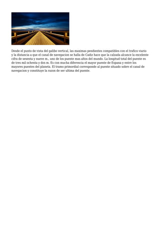 Desde el punto de vista del galibo vertical, las maximas pendientes compatibles con el trafico viario
y la distancia a que el canal de navegacion se halla de Cadiz hace que la calzada alcance la excelente
cifra de sesenta y nueve m., uno de los puente mas altos del mundo. La longitud total del puente es
de tres mil ochenta y dos m. Es con mucha diferencia el mayor puente de Espana y entre los
mayores puentes del planeta. El tramo primordial corresponde al puente situado sobre el canal de
navegacion y constituye la razon de ser ultima del puente.
 