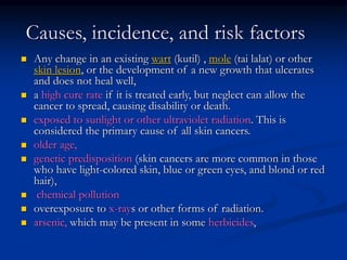 Causes, incidence, and risk factors
 Any change in an existing wart (kutil) , mole (tai lalat) or other
skin lesion, or the development of a new growth that ulcerates
and does not heal well,
 a high cure rate if it is treated early, but neglect can allow the
cancer to spread, causing disability or death.
 exposed to sunlight or other ultraviolet radiation. This is
considered the primary cause of all skin cancers.
 older age,
 genetic predisposition (skin cancers are more common in those
who have light-colored skin, blue or green eyes, and blond or red
hair),
 chemical pollution
 overexposure to x-rays or other forms of radiation.
 arsenic, which may be present in some herbicides,
 