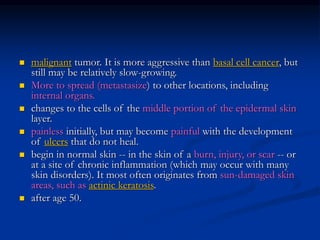  malignant tumor. It is more aggressive than basal cell cancer, but
still may be relatively slow-growing.
 More to spread (metastasize) to other locations, including
internal organs.
 changes to the cells of the middle portion of the epidermal skin
layer.
 painless initially, but may become painful with the development
of ulcers that do not heal.
 begin in normal skin -- in the skin of a burn, injury, or scar -- or
at a site of chronic inflammation (which may occur with many
skin disorders). It most often originates from sun-damaged skin
areas, such as actinic keratosis.
 after age 50.
 
