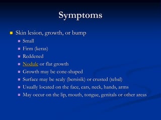 Symptoms
 Skin lesion, growth, or bump
 Small
 Firm (keras)
 Reddened
 Nodule or flat growth
 Growth may be cone-shaped
 Surface may be scaly (bersisik) or crusted (tebal)
 Usually located on the face, ears, neck, hands, arms
 May occur on the lip, mouth, tongue, genitals or other areas
 