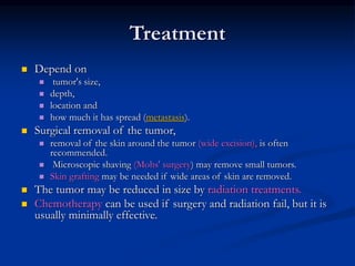 Treatment
 Depend on
 tumor's size,
 depth,
 location and
 how much it has spread (metastasis).
 Surgical removal of the tumor,
 removal of the skin around the tumor (wide excision), is often
recommended.
 Microscopic shaving (Mohs' surgery) may remove small tumors.
 Skin grafting may be needed if wide areas of skin are removed.
 The tumor may be reduced in size by radiation treatments.
 Chemotherapy can be used if surgery and radiation fail, but it is
usually minimally effective.
 