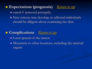  Expectations (prognosis) Return to top
 cured if removed promptly.
 New tumors may develop, so affected individuals
should be diligent about examining the skin.
 Complications Return to top
 Local spread of the tumor
 Metastasis to other locations, including the internal
organs
 