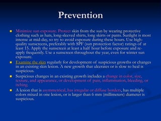 Prevention
 Minimize sun exposure. Protect skin from the sun by wearing protective
clothing such as hats, long-sleeved shirts, long skirts or pants. Sunlight is most
intense at mid-day, so try to avoid exposure during these hours. Use high-
quality sunscreens, preferably with SPF (sun protection factor) ratings of at
least 15. Apply the sunscreen at least a half hour before exposure and re-
apply frequently. Use a sunscreen throughout the year, even for winter sun
exposure.
 Examine the skin regularly for development of suspicious growths or changes
in an existing skin lesion. A new growth that ulcerates or is slow to heal is
suspicious.
 Suspicious changes in an existing growth includes a change in color, size,
texture, and appearance, or development of pain, inflammation, bleeding, or
itching.
 A lesion that is asymmetrical, has irregular or diffuse borders, has multiple
colors mixed in one lesion, or is larger than 6 mm (millimeters) diameter is
suspicious.
 