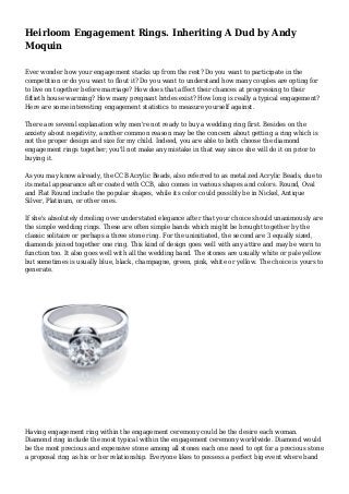 Heirloom Engagement Rings. Inheriting A Dud by Andy
Moquin
Ever wonder how your engagement stacks up from the rest? Do you want to participate in the
competition or do you want to flout it? Do you want to understand how many couples are opting for
to live on together before marriage? How does that affect their chances at progressing to their
fiftieth house warming? How many pregnant brides exist? How long is really a typical engagement?
Here are some interesting engagement statistics to measure yourself against.
There are several explanation why men're not ready to buy a wedding ring first. Besides on the
anxiety about negativity, another common reason may be the concern about getting a ring which is
not the proper design and size for my child. Indeed, you are able to both choose the diamond
engagement rings together; you'll not make any mistake in that way since she will do it on prior to
buying it.
As you may know already, the CCB Acrylic Beads, also referred to as metal zed Acrylic Beads, due to
its metal appearance after coated with CCB, also comes in various shapes and colors. Round, Oval
and Flat Round include the popular shapes, while its color could possibly be in Nickel, Antique
Silver, Platinum, or other ones.
If she's absolutely drooling over understated elegance after that your choice should unanimously are
the simple wedding rings. These are often simple bands which might be brought together by the
classic solitaire or perhaps a three stone ring. For the uninitiated, the second are 3 equally sized,
diamonds joined together one ring. This kind of design goes well with any attire and may be worn to
function too. It also goes well with all the wedding band. The stones are usually white or pale yellow
but sometimes is usually blue, black, champagne, green, pink, white or yellow. The choice is yours to
generate.
Having engagement ring within the engagement ceremony could be the desire each woman.
Diamond ring include the most typical within the engagement ceremony worldwide. Diamond would
be the most precious and expensive stone among all stones each one need to opt for a precious stone
a proposal ring as his or her relationship. Everyone likes to possess a perfect big event where band
 