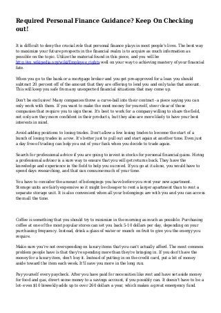 Required Personal Finance Guidance? Keep On Checking
out!
It is difficult to deny the crucial role that personal finance plays in most people's lives. The best way
to maximize your future prospects in the financial realm is to acquire as much information as
possible on the topic. Utilize the material found in this piece, and you will be
http://en.wikipedia.org/wiki/Employee_rights well on your way to achieving mastery of your financial
fate.
When you go to the bank or a mortgage broker and you get pre-approved for a loan you should
subtract 20 percent off of the amount that they are offering to lend you and only take that amount.
This will keep you safe from any unexpected financial situations that may come up.
Don't be exclusive! Many companies throw a curve-ball into their contract- a piece saying you can
only work with them. If you want to make the most money for yourself, steer clear of those
companies that require you to sign these. It's best to work for a company willing to share the field,
not only are they more confident in their products, but they also are more likely to have your best
interests in mind.
Avoid adding positions to losing trades. Don't allow a few losing trades to become the start of a
bunch of losing trades in a row. It's better just to pull out and start again at another time. Even just
a day free of trading can help you out of your funk when you decide to trade again.
Search for professional advice if you are going to invest in stocks for personal financial gains. Hiring
a professional advisor is a sure way to ensure that you will get returns back. They have the
knowledge and experience in the field to help you succeed. If you go at it alone, you would have to
spend days researching, and that can consume much of your time.
You have to consider the amount of belongings you have before you rent your new apartment.
Storage units are fairly expensive so it might be cheaper to rent a larger apartment than to rent a
separate storage unit. It is also convenient when all your belongings are with you and you can access
them all the time.
Coffee is something that you should try to minimize in the morning as much as possible. Purchasing
coffee at one of the most popular stores can set you back 5-10 dollars per day, depending on your
purchasing frequency. Instead, drink a glass of water or munch on fruit to give you the energy you
require.
Make sure you're not overspending on luxury items that you can't actually afford. The most common
problem people have is that they're spending more than they're bringing in. If you don't have the
money for a luxury item, don't buy it. Instead of putting in on the credit card, put a bit of money
aside toward the item each week. It'll save you more in the long run.
Pay yourself every paycheck. After you have paid for necessities like rent and have set aside money
for food and gas, divert some money to a savings account, if you possibly can. It doesn't have to be a
lot- even $10 biweekly adds up to over 260 dollars a year, which makes a great emergency fund.
 