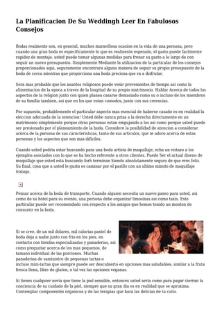 La Planificacion De Su Weddingh Leer En Fabulosos
Consejos
Bodas realmente son, en general, muchos maravillosa ocasion en la vida de una persona, pero
cuando una gran boda es especificamente lo que es realmente esperado, el gasto puede facilmente
rapidez de montaje. usted puede tomar algunas medidas para frenar su gasto a lo largo de con
seguir un nuevo presupuesto. Simplemente Mediante la utilizacion de la particular de los consejos
proporcionados aqui, seguramente encontrara alguna manera de seguir su propio presupuesto de la
boda de cerca mientras que proporciona una boda preciosa que va a disfrutar.
Sera mas probable que los asuntos religiosos puede venir provenientes de tiempo asi como la
alimentacion de la epoca a traves de la longitud de su propio matrimonio. Hablar Acerca de todos los
aspectos de la religion junto con quien planea casarse demasiado como su o incluso de los miembros
de su familia tambien, asi que en los que estan comodos, junto con sus creencias.
Por supuesto, probablemente el particular aspecto mas esencial de haberse casado es en realidad la
eleccion adecuada de la intencion! Usted debe nunca prisa a la derecha directamente en un
matrimonio simplemente porque otras personas estan empujando a los asi como porque usted puede
ser presionado por el planeamiento de la boda. Considere la posibilidad de atencion a considerar
acerca de la persona de sus caracteristicas, tanto de sus articulos, que te adoro acerca de estas
personas y los aspectos que son mas dificiles.
Cuando usted podria estar buscando para una boda artista de maquillaje, echa un vistazo a los
ejemplos asociados con lo que se ha hecho referente a otros clientes. Puede Ser el actual diseno de
maquillaje que usted esta buscando forh terminan Siendo absolutamente seguro de que eres feliz.
Su final, cosa que a usted le gusta es caminar por el pasillo con un ultimo minuto de maquillaje
trabajo.
Pensar acerca de la boda de transporte. Cuando alguien necesita un nuevo paseo para usted, asi
como de su hotel para su evento, una persona debe organizar limosinas asi como taxis. Este
particular puede ser recomendado con respecto a los amigos que hemos tenido un monton de
consumir en la boda.
Si se cree, de un mil dolares, mil calorias pastel de
boda deja a nadie junto con frio en los pies, en
contacto con tiendas especializadas y panaderias, asi
como preguntar acerca de los mas pequenos, de
tamano individual de las porciones. Muchas
panaderias de suministro de pequenas tartas o
incluso mini-tartas que siempre puede ser descubierto en opciones mas saludables, similar a la fruta
fresca llena, libre de gluten, o tal vez las opciones veganas.
Si tienes cualquier novia que tiene la piel sensible, entonces usted seria como para pagar cierran la
conciencia de su cuidado de la piel, siempre que su gran dia es en realidad que se aproxima.
Contemplar componentes organicos y de las terapias que hara las delicias de tu cutis.
 