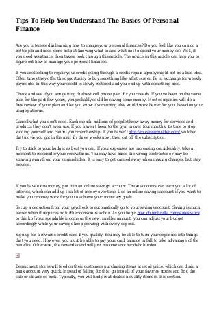 Tips To Help You Understand The Basics Of Personal
Finance
Are you interested in learning how to mange your personal finances? Do you feel like you can do a
better job and need some help at knowing what to and what not to spend your money on? Well, if
you need assistance, then take a look through this article. The advice in this article can help you to
figure out how to manage your personal finances.
If you are looking to repair your credit going through a credit repair agency might not be a bad idea.
Often times they offer the opportunity to buy something like a flat screen TV in exchange for weekly
payments. In this way your credit is slowly restored and you end up with something nice.
Check and see if you are getting the best cell phone plan for your needs. If you've been on the same
plan for the past few years, you probably could be saving some money. Most companies will do a
free review of your plan and let you know if something else would work better for you, based on your
usage patterns.
Cancel what you don't need. Each month, millions of people throw away money for services and
products they don't even use. If you haven't been to the gym in over four months, its time to stop
kidding yourself and cancel your membership. If you haven't http://m.careerbuilder.com/ watched
that movie you got in the mail for three weeks now, then cut off the subscription.
Try to stick to your budget as best you can. If your expenses are increasing considerably, take a
moment to reconsider your renovations. You may have hired the wrong contractor or may be
straying away from your original idea. It is easy to get carried away when making changes, but stay
focused.
If you have extra money, put it in an online savings account. These accounts can earn you a lot of
interest, which can add up to a lot of money over time. Use an online savings account if you want to
make your money work for you to achieve your monetary goals.
Set up a deduction from your paycheck to automatically go to your savings account. Saving is much
easier when it requires no further conscious action. As you begin how do umbrella companies work
to think of your spendable income as the new, smaller amount, you can adjust your budget
accordingly while your savings keep growing with every deposit.
Sign up for a rewards credit card if you qualify. You may be able to turn your expenses into things
that you need. However, you must be able to pay your card balance in full to take advantage of the
benefits. Otherwise, the rewards card will just become another debt burden.
Department stores will feed on their customers purchasing items at retail price, which can drain a
bank account very quick. Instead of falling for this, go into all of your favorite stores and find the
sale or clearance rack. Typically, you will find great deals on quality items in this section.
 