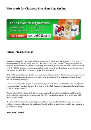 How much for Cheapest President Cigs On line
Cheap President cigs
President is a popular cigarette brand that unites best cost and outstanding quality. The decline of
smoking in the US did not begin until the 1950's (see "Mad Men"), and the Europeans got tobacco
from the Native Americans when we washed up on the shore, so we've kind of had it about since Day
1. By the 1900's, smoking was enormous in this country, and it would probably be more surprising to
find a president who didn't smoke in that age than one that did.
President Obama at the Asia-Pacific Economic Corporation summit in China raised some eyebrows at
least for chewing gum at inappropriate times -- among members of an observant Chinese blogger
and the attending press pool.
Ahead of the president's trip, I had been preparing a cover letter to send together with a sample of
e-cigarettes that President Obama will be sent to by the Risk Analysis Division of the National Center
for Public Policy Research.
We are optimistic the National Center's care package will cause President Obama and his staff to
attentively analyze the negative impact that the FDA's proposed regulation of e-cigarettes would
have on public health.
The First Lady announced that the US president had not touched smokes for almost per year and
might now be counted among the positions of the 1.3 million of his compatriots who are estimated to
kick the habit yearly.
President Catalog
 