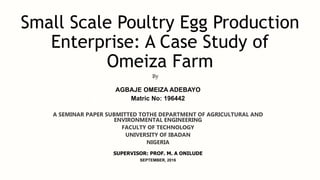 Small Scale Poultry Egg Production
Enterprise: A Case Study of
Omeiza Farm
AGBAJE OMEIZA ADEBAYO
Matric No: 196442
A SEMINAR PAPER SUBMITTED TOTHE DEPARTMENT OF AGRICULTURAL AND
ENVIRONMENTAL ENGINEERING
FACULTY OF TECHNOLOGY
UNIVERSITY OF IBADAN
NIGERIA
SUPERVISOR: PROF. M. A ONILUDE
SEPTEMBER, 2016
By
 