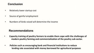 Conclusion
• Relatively lower startup cost
• Source of gainful employment
• Numbers of birds raised will determine the income
Recommendations
• Capacity training of poultry farmers to enable them cope with the challenges of
modern poultry farming and commercialization of the poultry sub-sector.
• Policies such as encouraging bank and financial institutions to reduce
lending rate associated with money borrowed for agricultural purposes
 