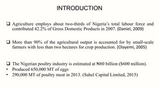 INTRODUCTION
 Agriculture employs about two-thirds of Nigeria’s total labour force and
contributed 42.2% of Gross Domestic Products in 2007. (Daniel, 2009)
 More than 90% of the agricultural output is accounted for by small-scale
farmers with less than two hectares for crop production. (Olayemi, 2005)
 The Nigerian poultry industry is estimated at ₦80 billion ($600 million).
• Produced 650,000 MT of eggs
• 290,000 MT of poultry meat in 2013. (Sahel Capital Limited, 2015)
 