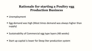 Rationale for starting a Poultry egg
Production Business
 Unemployment
 Egg demand was high (Most times demand was always higher than
supply)
 Sustainability of Commercial egg type layers (48 weeks)
 Start up capital is lower for Deep liter production system
 