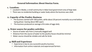 General Information About Omeiza Farm.
1. Location:
• Located in Abobo, a small community in Adavi local government area of Kogi state
• There was no residential building or water body where the business was sited.
2. Capacity of the Poultry Business
• The business started with 500 pullets, while about 20 percent mortality occurred before
laying phase leaving about 400 Layers
• The business produced on average of 8 crates of eggs daily
3. Water source for poultry activities
• Source of water was from a manually dogged well
• Distance from the source of water to the poultry house should be minimal
• Water source should be reliable and safe for birds
4. Skill and Experience
• Experience is key to any successful poultry business
• Information from online materials and experienced farmers
 