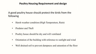 Poultry Housing Requirement and design
A good poultry house should protect the birds from the
following
• Harsh weather condition (High Temperature, Rain)
• Predator and Theft
• Poultry house should be dry and will ventilated
• Orientation of the building with reference to sunlight and wind
• Well drained soil to prevent dampness and saturation of the floor
 