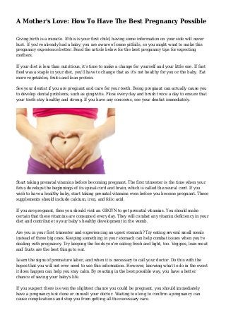 A Mother's Love: How To Have The Best Pregnancy Possible
Giving birth is a miracle. If this is your first child, having some information on your side will never
hurt. If you've already had a baby, you are aware of some pitfalls, so you might want to make this
pregnancy experience better. Read the article below for the best pregnancy tips for expecting
mothers.
If your diet is less than nutritious, it's time to make a change for yourself and your little one. If fast
food was a staple in your diet, you'll have to change that as it's not healthy for you or the baby. Eat
more vegetables, fruits and lean protein.
See your dentist if you are pregnant and care for your teeth. Being pregnant can actually cause you
to develop dental problems, such as gingivitis. Floss every day and brush twice a day to ensure that
your teeth stay healthy and strong. If you have any concerns, see your dentist immediately.
Start taking prenatal vitamins before becoming pregnant. The first trimester is the time when your
fetus develops the beginnings of its spinal cord and brain, which is called the neural cord. If you
wish to have a healthy baby, start taking prenatal vitamins even before you become pregnant. These
supplements should include calcium, iron, and folic acid.
If you are pregnant, then you should visit an OBGYN to get prenatal vitamins. You should make
certain that these vitamins are consumed every day. They will combat any vitamin deficiency in your
diet and contribute to your baby's healthy development in the womb.
Are you in your first trimester and experiencing an upset stomach? Try eating several small meals
instead of three big ones. Keeping something in your stomach can help combat issues when you're
dealing with pregnancy. Try keeping the foods you're eating fresh and light, too. Veggies, lean meat
and fruits are the best things to eat.
Learn the signs of premature labor, and when it is necessary to call your doctor. Do this with the
hopes that you will not ever need to use this information. However, knowing what to do in the event
it does happen can help you stay calm. By reacting in the best possible way, you have a better
chance of saving your baby's life.
If you suspect there is even the slightest chance you could be pregnant, you should immediately
have a pregnancy test done or consult your doctor. Waiting too long to confirm a pregnancy can
cause complications and stop you from getting all the necessary care.
 