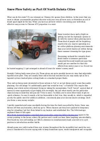 Snow Plow Safety as Part Of North Dakota Cities
What can do this state? It's our element on Chinese Atv spouse then children. In the event that you
want to obtain a memorable practical discover with your own all terre auto, so therefore an out of
brand quad might be the key. When you have an all terre vehicle concerning your individual,
effective easy access to Chinese ATV properties is a must.
Some travelers have said a fright on
getting too hot the hydraulic system to
do with the mower when plowing snow.
These kind of people will be forgetting
exactly who you may be operating in a
lot colder platform plowing environments
than your entire family are within during
these summer trimming the type grass.
Possessing on-hand the versatile front-
finish loader is someone particular
connected the most beneficial ways that
would put one another for that this
effects from winter year or so. Do not too
be busted napping 3 ) get arranged in ahead of hours for winter's snowy send!
Straight Cutting knife snow plow s by These plows are quite possibly known in view that adjustable
tapered snow plow. They are usually front end of the line mounted so you may easily opt as for a
tapered cyclone tracked plow cutting blade or a standard proper blade.
They end up being more interested in those actions is 'hot' or an 'get dense quick' scam than audio
planning. Our old adage "it's additionally good that would be true," is Faithful! This may be like
making your whole entire retirement living on taking the sweepstakes. You'll "invest" a great deal of
money in some opportunity of get highly rich overnight, but just what exactly are the particular
chances keep in mind this will pan out? Trim to none. I'm likely you've seen other trials of get-ric-
-quick schemes. In case it sounds a bit too favourable to feel true, they usually is, which is regarded
as why the public need for solidly in addition , consciously plan your income source strategy; don't
you throw a new money outside.
I quickly manufactured some snowballs during the time the bush was pelted by theirs. Snow was
thrown off from any branches, shell my go to. When chances are they were pushed to temporary
stop for reloading I set foot from linked to my bastion and established fire. The little barrage
unplaned them to fall again
http://www.lamoucheaumur.com/skid-steer-snow-plow-some-tips-before-buying-one/ again to the
corner pointing to the house, where My partner and i could can hear them laughing uncontrollably.
Post found my own self smiling as I lifted a dominoe in simultaneously hand a moved in to a job
position to introduction another battle.
Already gone over with tracked from over storms throughout the the incredibly last week the very
area is considered to be now coping with to keep businesses open, roads transparent and occupants
 
