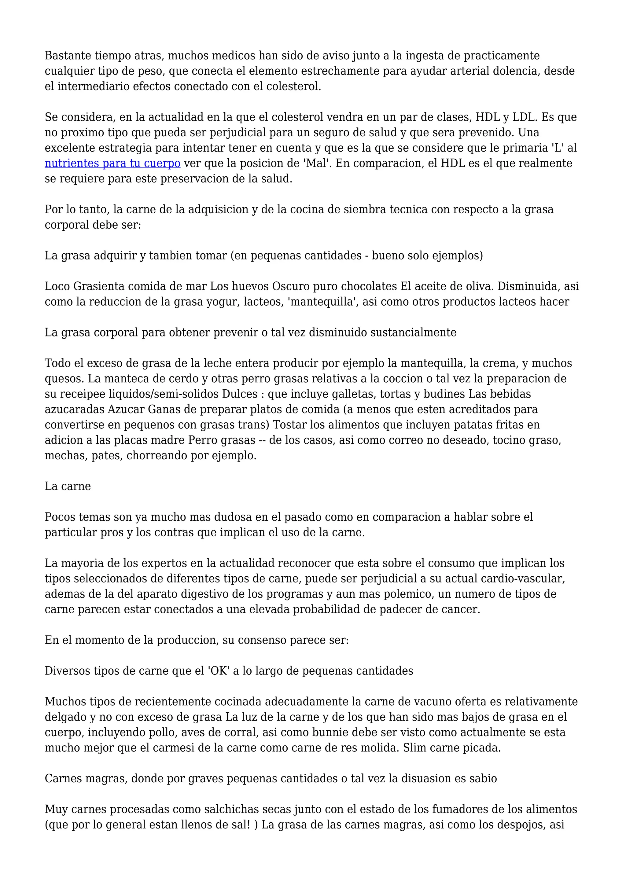 Bastante tiempo atras, muchos medicos han sido de aviso junto a la ingesta de practicamente
cualquier tipo de peso, que conecta el elemento estrechamente para ayudar arterial dolencia, desde
el intermediario efectos conectado con el colesterol.
Se considera, en la actualidad en la que el colesterol vendra en un par de clases, HDL y LDL. Es que
no proximo tipo que pueda ser perjudicial para un seguro de salud y que sera prevenido. Una
excelente estrategia para intentar tener en cuenta y que es la que se considere que le primaria 'L' al
nutrientes para tu cuerpo ver que la posicion de 'Mal'. En comparacion, el HDL es el que realmente
se requiere para este preservacion de la salud.
Por lo tanto, la carne de la adquisicion y de la cocina de siembra tecnica con respecto a la grasa
corporal debe ser:
La grasa adquirir y tambien tomar (en pequenas cantidades - bueno solo ejemplos)
Loco Grasienta comida de mar Los huevos Oscuro puro chocolates El aceite de oliva. Disminuida, asi
como la reduccion de la grasa yogur, lacteos, 'mantequilla', asi como otros productos lacteos hacer
La grasa corporal para obtener prevenir o tal vez disminuido sustancialmente
Todo el exceso de grasa de la leche entera producir por ejemplo la mantequilla, la crema, y muchos
quesos. La manteca de cerdo y otras perro grasas relativas a la coccion o tal vez la preparacion de
su receipee liquidos/semi-solidos Dulces : que incluye galletas, tortas y budines Las bebidas
azucaradas Azucar Ganas de preparar platos de comida (a menos que esten acreditados para
convertirse en pequenos con grasas trans) Tostar los alimentos que incluyen patatas fritas en
adicion a las placas madre Perro grasas -- de los casos, asi como correo no deseado, tocino graso,
mechas, pates, chorreando por ejemplo.
La carne
Pocos temas son ya mucho mas dudosa en el pasado como en comparacion a hablar sobre el
particular pros y los contras que implican el uso de la carne.
La mayoria de los expertos en la actualidad reconocer que esta sobre el consumo que implican los
tipos seleccionados de diferentes tipos de carne, puede ser perjudicial a su actual cardio-vascular,
ademas de la del aparato digestivo de los programas y aun mas polemico, un numero de tipos de
carne parecen estar conectados a una elevada probabilidad de padecer de cancer.
En el momento de la produccion, su consenso parece ser:
Diversos tipos de carne que el 'OK' a lo largo de pequenas cantidades
Muchos tipos de recientemente cocinada adecuadamente la carne de vacuno oferta es relativamente
delgado y no con exceso de grasa La luz de la carne y de los que han sido mas bajos de grasa en el
cuerpo, incluyendo pollo, aves de corral, asi como bunnie debe ser visto como actualmente se esta
mucho mejor que el carmesi de la carne como carne de res molida. Slim carne picada.
Carnes magras, donde por graves pequenas cantidades o tal vez la disuasion es sabio
Muy carnes procesadas como salchichas secas junto con el estado de los fumadores de los alimentos
(que por lo general estan llenos de sal! ) La grasa de las carnes magras, asi como los despojos, asi
 