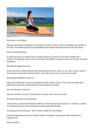 Exercises for the Elderly
Regular exercising is important for the elderly in order to stay fit and to strengthen the muscles of
the body. The following article has highlighted some simple stretching exercises for the elderly.
Exercise Band Workouts
An exercise band is an elastic band, and this exercise accessory can be used anywhere for a
workout. Through this article, learn more about the different workouts which can be done using this
equipment.
Why Should People Exercise?
If you have often wondered about why should people exercise, then you can take a look at some of
the reasons and benefits mentioned below, that will surely entice you to exercise daily!
Psychological Benefits of Exercise
Improved self-esteem is a key psychological benefit of daily exercise. This article provides more
information about the various benefits of these physical activities.
Top Ten Reasons to Exercise
Why do we need to exercise? The reasons are many. Here we give you ten.
Stretching Exercises and Techniques
s article tells you about the beneficial effects of stretching muscles and joints. It includes a number
of stretching exercises that will keep your body supple and flexible.
Creating an Exercise Routine - How to Start a Habit for Your Health
A plan for beginning to exercise with the hopes of making it a permanent habit rather than a
temporary fix.
Exercise Myths
 