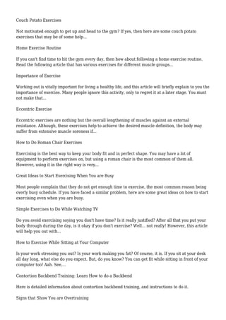 Couch Potato Exercises
Not motivated enough to get up and head to the gym? If yes, then here are some couch potato
exercises that may be of some help...
Home Exercise Routine
If you can't find time to hit the gym every day, then how about following a home exercise routine.
Read the following article that has various exercises for different muscle groups...
Importance of Exercise
Working out is vitally important for living a healthy life, and this article will briefly explain to you the
importance of exercise. Many people ignore this activity, only to regret it at a later stage. You must
not make that...
Eccentric Exercise
Eccentric exercises are nothing but the overall lengthening of muscles against an external
resistance. Although, these exercises help to achieve the desired muscle definition, the body may
suffer from extensive muscle soreness if...
How to Do Roman Chair Exercises
Exercising is the best way to keep your body fit and in perfect shape. You may have a lot of
equipment to perform exercises on, but using a roman chair is the most common of them all.
However, using it in the right way is very...
Great Ideas to Start Exercising When You are Busy
Most people complain that they do not get enough time to exercise, the most common reason being
overly busy schedule. If you have faced a similar problem, here are some great ideas on how to start
exercising even when you are busy.
Simple Exercises to Do While Watching TV
Do you avoid exercising saying you don't have time? Is it really justified? After all that you put your
body through during the day, is it okay if you don't exercise? Well... not really! However, this article
will help you out with...
How to Exercise While Sitting at Your Computer
Is your work stressing you out? Is your work making you fat? Of course, it is. If you sit at your desk
all day long, what else do you expect. But, do you know? You can get fit while sitting in front of your
computer too! Aah. See,...
Contortion Backbend Training: Learn How to do a Backbend
Here is detailed information about contortion backbend training, and instructions to do it.
Signs that Show You are Overtraining
 