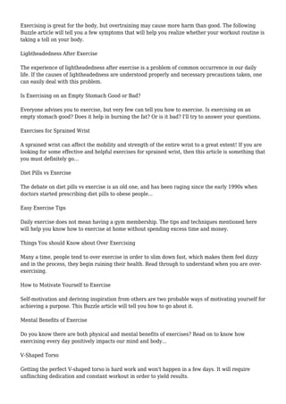Exercising is great for the body, but overtraining may cause more harm than good. The following
Buzzle article will tell you a few symptoms that will help you realize whether your workout routine is
taking a toll on your body.
Lightheadedness After Exercise
The experience of lightheadedness after exercise is a problem of common occurrence in our daily
life. If the causes of lightheadedness are understood properly and necessary precautions taken, one
can easily deal with this problem.
Is Exercising on an Empty Stomach Good or Bad?
Everyone advises you to exercise, but very few can tell you how to exercise. Is exercising on an
empty stomach good? Does it help in burning the fat? Or is it bad? I'll try to answer your questions.
Exercises for Sprained Wrist
A sprained wrist can affect the mobility and strength of the entire wrist to a great extent! If you are
looking for some effective and helpful exercises for sprained wrist, then this article is something that
you must definitely go...
Diet Pills vs Exercise
The debate on diet pills vs exercise is an old one, and has been raging since the early 1990s when
doctors started prescribing diet pills to obese people...
Easy Exercise Tips
Daily exercise does not mean having a gym membership. The tips and techniques mentioned here
will help you know how to exercise at home without spending excess time and money.
Things You should Know about Over Exercising
Many a time, people tend to over exercise in order to slim down fast, which makes them feel dizzy
and in the process, they begin ruining their health. Read through to understand when you are over-
exercising.
How to Motivate Yourself to Exercise
Self-motivation and deriving inspiration from others are two probable ways of motivating yourself for
achieving a purpose. This Buzzle article will tell you how to go about it.
Mental Benefits of Exercise
Do you know there are both physical and mental benefits of exercises? Read on to know how
exercising every day positively impacts our mind and body...
V-Shaped Torso
Getting the perfect V-shaped torso is hard work and won't happen in a few days. It will require
unflinching dedication and constant workout in order to yield results.
 