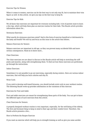 Exercise Tips for Women
When it comes to women, exercise can be the best way to not only stay fit, but to maintain their trim
figure as well. In this article, we give you tips on the best way to keep fit.
Exercise Tips for Kids
We all know that exercises are important for everyone including kids. A lot of parents want to learn
a few tips, which will help them plan an exercise routine for their kids. This Buzzle article provides
information about the...
Strenuous Exercises
What exactly do strenuous exercises entail? And is this form of exercise beneficial or detrimental to
the body and health? We will try and focus on this issue in the article that follows.
Balance Exercises for Seniors
Balance exercises are important in old age, as they can prevent many accidental falls and more
serious consequences. Read on to know more...
Chair Exercises
The chair exercises we are about to discuss in this Buzzle article will help in stretching the stiff
joints and muscles, along with strengthening them. To find out how these exercises are performed,
go through the instructions.
Indoor Exercises
Sometimes it is not possible to go out exercising, especially during winters. Here are various indoor
exercises, that will help you burn calories and stay fit.
Wrist Curls
If you wish to develop well-toned forearms, you should include wrist curls in your workout routine.
The following Buzzle write-up provides information on the variations of this exercise.
Exercises for Foot and Ankle
Foot and ankle exercises are meant for strengthening these parts of the body. You can get to know
the different types of such exercises from this article.
Chair Exercises for Seniors
A properly designed workout routine is very important, especially, for the well-being of the elderly.
The first and foremost thing to keep in mind is their age and their comfort level. Therefore, this
Buzzle article presents a few...
How to Perform the Burpee Exercise
If you want an exercise which will help you in strength training as well as give you some aerobic
 