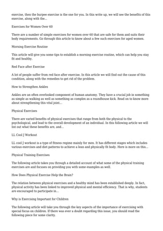exercise, then the burpee exercise is the one for you. In this write up, we will see the benefits of this
exercise, along with the...
Exercises for Women Over 60
There are a number of simple exercises for women over 60 that are safe for them and suits their
body requirements. Go through this article to know about a few such exercises for aged women.
Morning Exercise Routine
This article will give you some tips to establish a morning exercise routine, which can help you stay
fit and healthy.
Red Face after Exercise
A lot of people suffer from red face after exercise. In this article we will find out the cause of this
condition, along with the remedies to get rid of the problem.
How to Strengthen Ankles
Ankles are an often overlooked component of human anatomy. They have a crucial job in something
as simple as walking as well as something as complex as a roundhouse kick. Read on to know more
about strengthening this vital joint...
Physical Exercises
There are varied benefits of physical exercises that range from both the physical to the
psychological, and lead to the overall development of an individual. In this following article we will
list out what these benefits are, and...
LL Cool J Workout
LL cool J workout is a type of fitness regime mainly for men. It has different stages which includes
various exercises and diet patterns to achieve a lean and physically fit body. Here is more on this...
Physical Training Exercises
The following article takes you through a detailed account of what some of the physical training
exercises are and focuses on providing you with some examples as well.
How Does Physical Exercise Help the Brain?
The relation between physical exercises and a healthy mind has been established deeply. In fact,
physical activity has been linked to improved physical and mental efficiency. That is why, students
are encouraged to participate in...
Why is Exercising Important for Children
The following article will take you through the key aspects of the importance of exercising with
special focus on children. If there was ever a doubt regarding this issue, you should read the
following piece for some clarity.
 