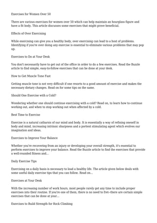 Exercises for Women Over 50
There are various exercises for women over 50 which can help maintain an hourglass figure and
have a fit body. This article discusses some exercises that might prove beneficial.
Effects of Over Exercising
While exercising can give you a healthy body, over exercising can lead to a host of problems.
Identifying if you're over doing any exercise is essential to eliminate various problems that may pop
up.
Exercises to Do at Your Desk
You don't necessarily have to get out of the office in order to do a few exercises. Read the Buzzle
article to find simple, easy-to-follow exercises that can be done at your desk.
How to Get Muscle Tone Fast
Getting muscle tone is not very difficult if one resorts to a good amount of exercise and makes the
necessary dietary changes. Read on for some tips on the same.
Should One Exercise with a Cold?
Wondering whether one should continue exercising with a cold? Read on, to learn how to continue
working out, and when to stop working out when affected by a cold.
Best Time to Exercise
Exercise is a natural catharsis of our mind and body. It is essentially a way of refining oneself in
body and mind, increasing intrinsic sharpness and a portent stimulating agent which evolves our
imagination and ideas.
Exercises to Improve Your Balance
Whether you're recovering from an injury or developing your overall strength, it's essential to
perform exercises to improve your balance. Read the Buzzle article to find the exercises that provide
a well-rounded fitness and...
Daily Exercise Tips
Exercising on a daily basis is necessary to lead a healthy life. The article given below deals with
some useful daily exercise tips that you can follow. Read on...
Exercises at Your Desk
With the increasing number of work hours, most people rarely get any time to include proper
exercises into their routine. If you're one of them, there is no need to fret--there are certain simple
exercises that can be done at your...
Exercises to Build Strength for Rock Climbing
 