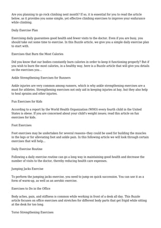 Are you planning to go rock climbing next month? If so, it is essential for you to read the article
below, as it provides you some simple, yet effective climbing exercises to improve your endurance
while climbing.
Daily Exercise Plan
Exercising daily guarantees good health and fewer visits to the doctor. Even if you are busy, you
should take out some time to exercise. In this Buzzle article, we give you a simple daily exercise plan
to start with.
Exercises that Burn the Most Calories
Did you know that our bodies constantly burn calories in order to keep it functioning properly? But if
you wish to burn the most calories, in a healthy way, here is a Buzzle article that will give you details
on the exercises you...
Ankle Strengthening Exercises for Runners
Ankle injuries are very common among runners, which is why ankle strengthening exercises are a
must for athletes. Strengthening exercises not only aid in keeping injuries at bay, but they also help
to heal sprains and other injuries.
Fun Exercises for Kids
According to a report by the World Health Organization (WHO) every fourth child in the United
States is obese. If you are concerned about your child's weight issues; read this article on fun
exercises for kids.
Foot Exercises
Foot exercises may be undertaken for several reasons--they could be used for building the muscles
in the legs or for alleviating foot and ankle pain. In this following article we will look through certain
exercises that will help...
Daily Exercise Routine
Following a daily exercise routine can go a long way in maintaining good health and decrease the
number of visits to the doctor, thereby reducing health care expenses.
Jumping Jacks Exercise
To perform the jumping jacks exercise, you need to jump on quick succession. You can use it as a
form of warm-up, as well as an aerobic exercise.
Exercises to Do in the Office
Body aches, pain, and stiffness is common while working in front of a desk all day. This Buzzle
article focuses on office exercises and stretches for different body parts that get frigid while sitting
at the desk for too long.
Torso Strengthening Exercises
 