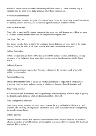 Most of us do not look at torso exercises as they should be looked at. These exercises help in
strengthening the trunk of the body. Let's see, what these exercises are.
Mountain Climber Exercise
Mountain climber exercises are great full body workouts. In this Buzzle write-up, we will learn about
the benefits of these exercises, and the various types of mountain climber workouts.
Foam Roller Exercises
Foam roller is a very useful exercise equipment that helps your body in many ways. Here are some
of the basic foam roller exercises which you can perform using the same.
Low Impact Exercise
Low impact exercise helps in improving health and fitness, but does not cause harm to the weight
bearing joints of the body. Scroll down to know which exercises are low on impact...
Isotonic Contraction
Isotonic contractions are those contractions in which the muscles contract and shorten, causing
movement of the body part. Know more about isotonic contraction of muscles with this Buzzle
article.
Isokinetic Exercise
Isokinetic exercises are very popular. They add resistance to the exercise, which gives better
stability to the muscles.
Functional Exercises
The latest trend in the world of fitness are functional exercises. It originated in rehabilitation
processes. However, more and more people are looking at them as a form of fitness as well.
Body Toning Exercises
Who would not want a well-toned, well-sculpted body? Performing toning exercises helps in getting
the desired results. Let's see which are the exercises to be followed.
Hand Strengthening Exercises
Hand strengthening exercises are important to improve the grip and flexibility of our wrists and
forearms. The following article provides information about some useful exercises for strengthening
the muscles in your hands.
Isotonic Exercise
The term 'isotonic' is used with reference to muscle contraction. Isotonic exercises are exercises
wherein a constant or variable outside force is applied on a muscle, thereby causing it to shorten or
lengthen. This principle is...
 
