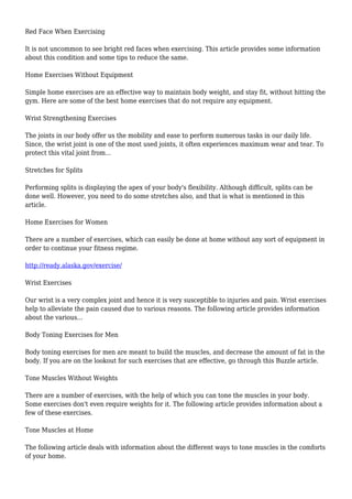Red Face When Exercising
It is not uncommon to see bright red faces when exercising. This article provides some information
about this condition and some tips to reduce the same.
Home Exercises Without Equipment
Simple home exercises are an effective way to maintain body weight, and stay fit, without hitting the
gym. Here are some of the best home exercises that do not require any equipment.
Wrist Strengthening Exercises
The joints in our body offer us the mobility and ease to perform numerous tasks in our daily life.
Since, the wrist joint is one of the most used joints, it often experiences maximum wear and tear. To
protect this vital joint from...
Stretches for Splits
Performing splits is displaying the apex of your body's flexibility. Although difficult, splits can be
done well. However, you need to do some stretches also, and that is what is mentioned in this
article.
Home Exercises for Women
There are a number of exercises, which can easily be done at home without any sort of equipment in
order to continue your fitness regime.
http://ready.alaska.gov/exercise/
Wrist Exercises
Our wrist is a very complex joint and hence it is very susceptible to injuries and pain. Wrist exercises
help to alleviate the pain caused due to various reasons. The following article provides information
about the various...
Body Toning Exercises for Men
Body toning exercises for men are meant to build the muscles, and decrease the amount of fat in the
body. If you are on the lookout for such exercises that are effective, go through this Buzzle article.
Tone Muscles Without Weights
There are a number of exercises, with the help of which you can tone the muscles in your body.
Some exercises don't even require weights for it. The following article provides information about a
few of these exercises.
Tone Muscles at Home
The following article deals with information about the different ways to tone muscles in the comforts
of your home.
 