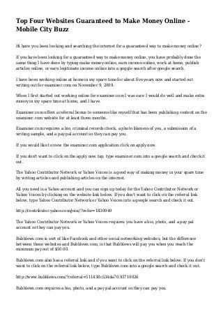 Top Four Websites Guaranteed to Make Money Online -
Mobile City Buzz
Hi have you been looking and searching the internet for a guaranteed way to make money online?
If you have been looking for a guaranteed way to make money online, you have probably done the
same thing I have done by typing make money online, earn income online, work at home, publish
articles online, or earn legitimate income online into a goggle search after google search.
I have been working online at home in my spare time for about five years now and started out
writing out for examiner.com on November 9, 2009.
When I first started out working online for examiner.com I was sure I would do well and make extra
money in my spare time at home, and I have.
Examiner.com offers a referral bonus to someone like myself that has been publishing content on the
examiner.com website for at least three months.
Examiner.com requires a bio, criminal records check, a photo likeness of you, a submission of a
writing sample, and a pay pal account so they can pay you.
If you would like to view the examiner.com application click on apply now.
If you don't want to click on the apply now tap, type examiner.com into a google search and check it
out.
The Yahoo Contributor Network or Yahoo Voices is a good way of making money in your spare time
by writing articles and publishing articles on the internet.
All you need is a Yahoo account and you can sign up today for the Yahoo Contributor Network or
Yahoo Voices by clicking on the website link below. If you don't want to click on the referral link
below, type Yahoo Contributor Network or Yahoo Voices into a google search and check it out.
http://contributor.yahoo.com/join//?refer=1830949
The Yahoo Contributor Network or Yahoo Voices requires you have a bio, photo, and a pay pal
account so they can pay you.
Bubblews.com is sort of like Facebook and other social networking websites, but the difference
between those websites and Bubblews.com, is that Bubblews will pay you when you reach the
minimum pay out of $50.00.
Bubblews.com also has a referral link and if you want to click on the referral link below. If you don't
want to click on the referral link below, type Bubblews.com into a google search and check it out.
http://www.bubblews.com/?referral=511438c534da70.93710026
Bubblews.com requires a bio, photo, and a pay pal account so they can pay you.
 