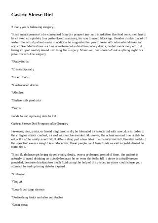 Gastric Sleeve Diet
2 many years following surgery...
These meals possess to be consumed from the proper time, and in addition the food consumed has to
be chewed completely to a paste-like consistency, for you to avoid blockage. Besides drinking a lot of
water, the actual patients may in addition be suggested for you to wean off carbonated drinks and
also coffee. Medications such as non-steroidal anti-inflammatory drugs, herbal medicines, etc. get
being stopped weekly ahead involving the surgery. Moreover, one shouldn't eat anything eight hrs
prior towards the surgery.
? Fatty foods
? Desserts/candy
? Fried foods
? Carbonated drinks
? Alcohol
? Entire milk products
? Sugar
Foods to end up being able to Eat
Gastric Sleeve Diet Program after Surgery
However, rice, pasta, or bread might not really be tolerated as associated with now, due in order to
their higher starch content, as well as must be avoided. Moreover, the actual amount one is able to
eat will also be really small. Right After eating just a few bites 1 will really feel full, thereby enabling
the specified excess weight loss. Moreover, these people can't take fluids as well as solids from the
same time.
These fluids have got being sipped really slowly, over a prolonged period of time. the patient is
actually to avoid drinking as quickly because he or even she feels full. a straw is actually never
provided, because drinking too much fluid using the help of the particular straw could cause your
stomach to end up being able to expand.
? Oatmeal
? Yogurt
? Low-fat cottage cheese
? Refreshing fruits and also vegetables
? Lean meat
 
