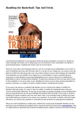 Handling the Basketball: Tips And Tricks
Controlling the basketball is very important within the game of baseball. Let us face it, should you
cannot manage the hockey you're hampering your true potential. If you would like to be always a
great baseball player, handling the hockey must be second nature.
There are a few ideas and techniques that you can use to enhance your ballhandling. You're able to
start by dribbling each day until the ball is like it's a section of you. Simply put, you need to have the
ability to dribble the ball along with your eyes clothes without concern with dropping the basketball.
Even although you can't dribble every single day, try and dribble as much as possible because
consistency is quite helpful in improving ballhandling power. Be sure when you're dribbling the
basketball you aren't considering the baseball. If youare just starting out then you may need to look
at the basketball on occasion when youare dribbling but when you have been playing basketball for
months or decades, you ought to be able to dribble without considering the hockey.
If you want to be always a wonderful ball handler you've to build up the ability to dribble the
baseball with both hands. You want to have the ability to handle the basketball along with your
correct and left hand efficiently. Do not rely on one hand to complete anything; you are holding back
your true potential when you are just dribbling the baseball with one-hand. If you want to, practice
dribbling the hockey together with your poor hand, while, your dominant hand is behind your back.
Good ball-handling is reached if you remove your weakness. If you battle to dribble with both hands
efficiently, you must fix this problem to eventually become proficient at managing the basketball.
When you watch basketball you might have realized that several great basketball handlers use the
hand they arenot dribbling the baseball with to guard the ball from being stolen basketball tips. This
is a highly effective approach that numerous baseball players employ to preserve the ball from being
 