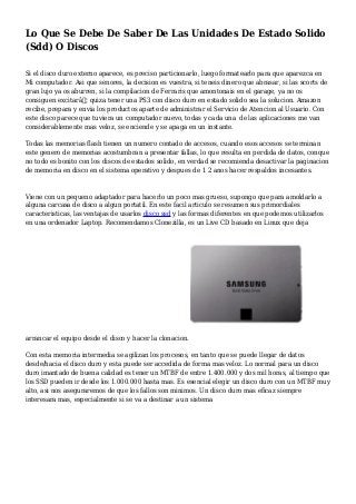 Lo Que Se Debe De Saber De Las Unidades De Estado Solido
(Sdd) O Discos
Si el disco duro externo aparece, es preciso particionarlo, luego formatearlo para que aparezca en
Mi computador. Asi que senores, la decision es vuestra, si teneis dinero que abrasar, si las scorts de
gran lujo ya os aburren, si la compilacion de Ferraris que amontonais en el garage, ya no os
consiguen excitarâ€¦ quiza tener una PS3 con disco duro en estado solido sea la solucion. Amazon
recibe, prepara y envia los productos aparte de administrar el Servicio de Atencion al Usuario. Con
este disco parece que tuviera un computador nuevo, todas y cada una de las aplicaciones me van
considerablemente mas veloz, se enciende y se apaga en un instante.
Todas las memorias flash tienen un numero contado de accesos, cuando esos accesos se terminan
este genero de memorias acostumbran a presentar fallas, lo que resulta en perdida de datos, conque
no todo es bonito con los discos de estados solido, en verdad se recomienda desactivar la paginacion
de memoria en disco en el sistema operativo y despues de 1 2 anos hacer respaldos incesantes.
Viene con un pequeno adaptador para hacerlo un poco mas grueso, supongo que para amoldarlo a
alguna carcasa de disco a algun portatil. En este facil articulo se resumen sus primordiales
caracteristicas, las ventajas de usarlos disco ssd y las formas diferentes en que podemos utilizarlos
en una ordenador Laptop. Recomendamos Clonezilla, es un Live CD basado en Linux que deja
arrancar el equipo desde el disco y hacer la clonacion.
Con esta memoria intermedia se agilizan los procesos, en tanto que se puede llegar de datos
desde/hacia el disco duro y esta puede ser accedida de forma mas veloz. Lo normal para un disco
duro imantado de buena calidad es tener un MTBF de entre 1.400.000 y dos mil horas, al tiempo que
los SSD pueden ir desde los 1.000.000 hasta mas. Es esencial elegir un disco duro con un MTBF muy
alto, asi nos aseguraremos de que los fallos son minimos. Un disco duro mas eficaz siempre
interesara mas, especialmente si se va a destinar a un sistema
 