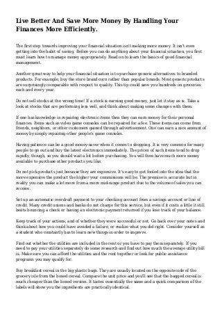 Live Better And Save More Money By Handling Your
Finances More Efficiently.
The first step towards improving your financial situation isn't making more money. It isn't even
getting into the habit of saving. Before you can do anything about your financial situation, you first
must learn how to manage money appropriately. Read on to learn the basics of good financial
management.
Another great way to help your financial situation is to purchase generic alternatives to branded
products. For example, buy the store brand corn rather than popular brands. Most generic products
are surprisingly comparable with respect to quality. This tip could save you hundreds on groceries
each and every year.
Do not sell stocks at the wrong time! If a stock is earning good money, just let it stay as is. Take a
look at stocks that are performing less well, and think about making some changes with them.
If one has knowledge in repairing electronic items then they can earn money for their personal
finances. Items such as video game consoles can be repaired for a fee. These items can come from
friends, neighbors, or other customers gained through advertisement. One can earn a nice amount of
money by simply repairing other people's game consoles.
Having patience can be a good money-saver when it comes to shopping. It is very common for many
people to go out and buy the latest electronics immediately. The prices of such items tend to drop
rapidly, though, so you should wait a bit before purchasing. You will then have much more money
available to purchase other products you like.
Do not pick products just because they are expensive. It's easy to get fooled into the idea that the
more expensive the product the higher your commissions will be. The premise is accurate but in
reality you can make a lot more from a more mid-range product due to the volume of sales you can
receive.
Set up an automatic overdraft payment to your checking account from a savings account or line of
credit. Many credit unions and banks do not charge for this service, but even if it costs a little it still
beats bouncing a check or having an electronic payment returned if you lose track of your balance.
Keep track of your actions, and of whether they were successful or not. Go back over your notes and
think about how you could have avoided a failure, or realize what you did right. Consider yourself as
a student who constantly has to learn new things in order to improve.
Find out whether the utilities are included in the rent or you have to pay them separately. If you
need to pay your utilities separately do some research and find out how much the average utility bill
is. Make sure you can afford the utilities and the rent together or look for public assistance
programs you may qualify for.
Buy breakfast cereal in the big plastic bags. They are usually located on the opposite side of the
grocery isle from the boxed cereal. Compare the unit price and you'll see that the bagged cereal is
much cheaper than the boxed version. It tastes essentially the same and a quick comparison of the
labels will show you the ingredients are practically identical.
 