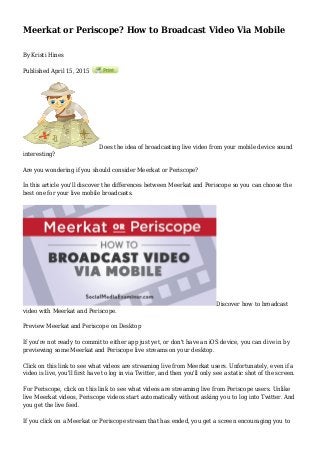 Meerkat or Periscope? How to Broadcast Video Via Mobile
By Kristi Hines
Published April 15, 2015
Does the idea of broadcasting live video from your mobile device sound
interesting?
Are you wondering if you should consider Meerkat or Periscope?
In this article you'll discover the differences between Meerkat and Periscope so you can choose the
best one for your live mobile broadcasts.
Discover how to broadcast
video with Meerkat and Periscope.
Preview Meerkat and Periscope on Desktop
If you're not ready to commit to either app just yet, or don't have an iOS device, you can dive in by
previewing some Meerkat and Periscope live streams on your desktop.
Click on this link to see what videos are streaming live from Meerkat users. Unfortunately, even if a
video is live, you'll first have to log in via Twitter, and then you'll only see a static shot of the screen.
For Periscope, click on this link to see what videos are streaming live from Periscope users. Unlike
live Meerkat videos, Periscope videos start automatically without asking you to log into Twitter. And
you get the live feed.
If you click on a Meerkat or Periscope stream that has ended, you get a screen encouraging you to
 